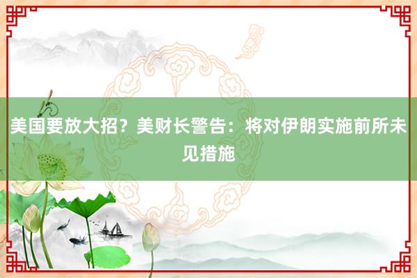 美国要放大招？美财长警告：将对伊朗实施前所未见措施