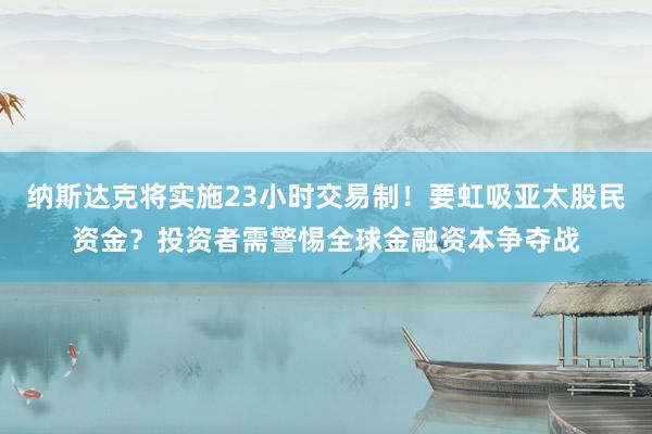 纳斯达克将实施23小时交易制！要虹吸亚太股民资金？投资者需警惕全球金融资本争夺战