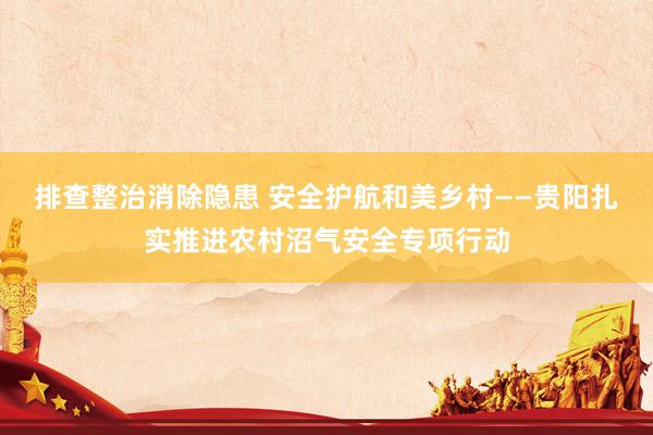 排查整治消除隐患 安全护航和美乡村——贵阳扎实推进农村沼气安全专项行动