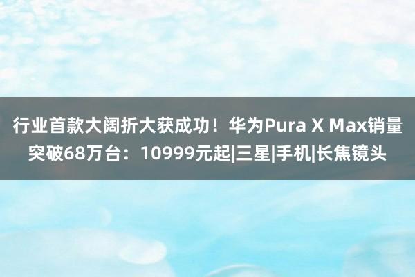 行业首款大阔折大获成功！华为Pura X Max销量突破68万台：10999元起|三星|手机|长焦镜头