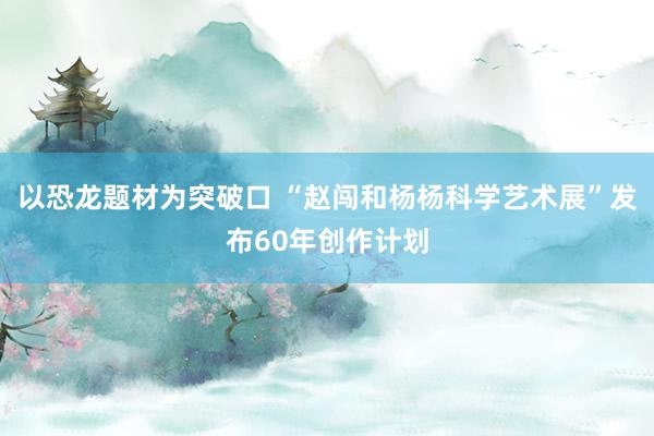 以恐龙题材为突破口 “赵闯和杨杨科学艺术展”发布60年创作计划