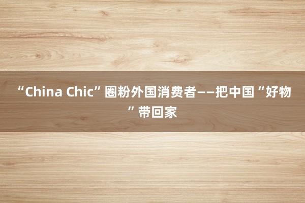 “China Chic”圈粉外国消费者——把中国“好物”带回家