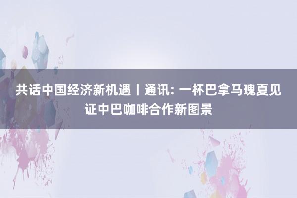 共话中国经济新机遇丨通讯: 一杯巴拿马瑰夏见证中巴咖啡合作新图景