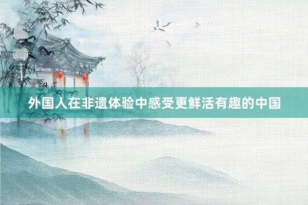 外国人在非遗体验中感受更鲜活有趣的中国