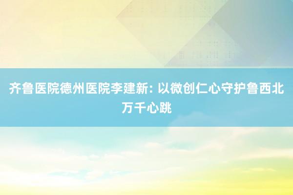 齐鲁医院德州医院李建新: 以微创仁心守护鲁西北万千心跳