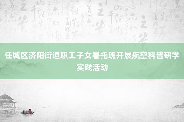 任城区济阳街道职工子女暑托班开展航空科普研学实践活动