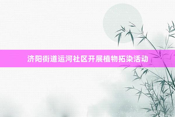 济阳街道运河社区开展植物拓染活动