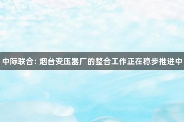 中际联合: 烟台变压器厂的整合工作正在稳步推进中