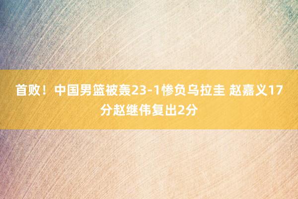 首败！中国男篮被轰23-1惨负乌拉圭 赵嘉义17分赵继伟复出2分