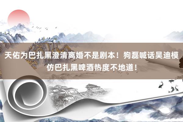 天佑为巴扎黑澄清离婚不是剧本！狗磊喊话吴迪模仿巴扎黑啤酒热度不地道！