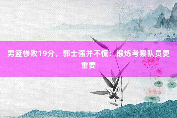 男篮惨败19分，郭士强并不慌：锻炼考察队员更重要