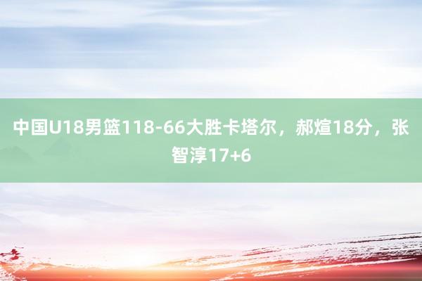 中国U18男篮118-66大胜卡塔尔，郝煊18分，张智淳17+6