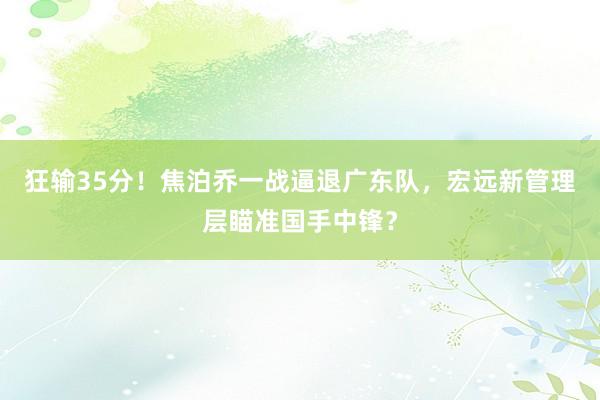 狂输35分！焦泊乔一战逼退广东队，宏远新管理层瞄准国手中锋？