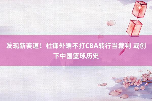 发现新赛道！杜锋外甥不打CBA转行当裁判 或创下中国篮球历史