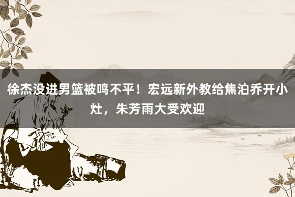 徐杰没进男篮被鸣不平！宏远新外教给焦泊乔开小灶，朱芳雨大受欢迎