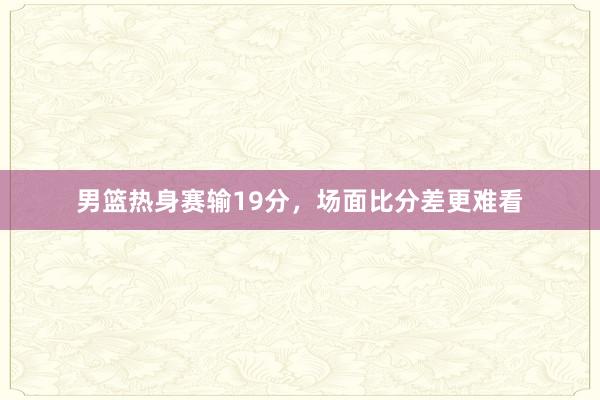 男篮热身赛输19分，场面比分差更难看