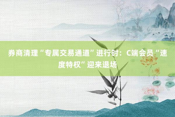券商清理“专属交易通道”进行时：C端会员“速度特权”迎来退场