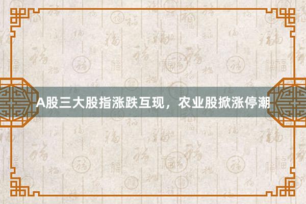 A股三大股指涨跌互现，农业股掀涨停潮
