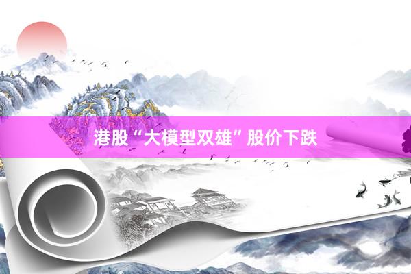 港股“大模型双雄”股价下跌