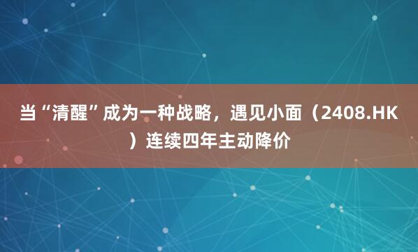 当“清醒”成为一种战略，遇见小面（2408.HK）连续四年主动降价