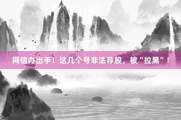 网信办出手！这几个号非法荐股，被“拉黑”！