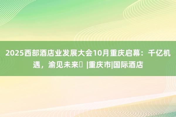2025西部酒店业发展大会10月重庆启幕：千亿机遇，渝见未来​|重庆市|国际酒店