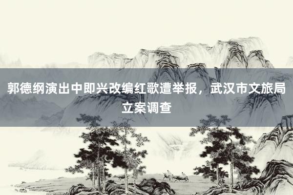 郭德纲演出中即兴改编红歌遭举报,武汉市文旅局立案调查