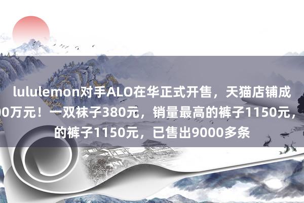 lululemon对手ALO在华正式开售，天猫店铺成交额1分钟破1000万元！一双袜子380元，销量最高的裤子1150元，已售出9000多条