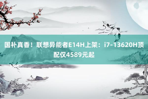 国补真香！联想异能者E14H上架：i7-13620H顶配仅4589元起