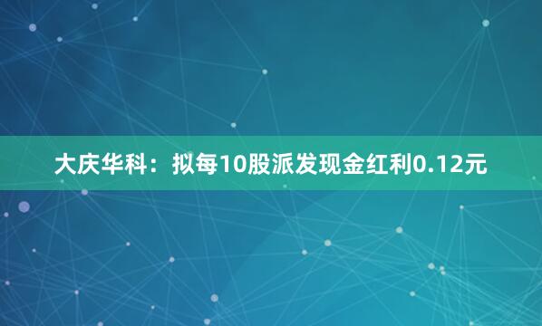 大庆华科:拟每10股派发现金红利0.12元