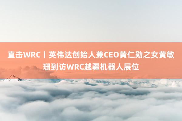 直击WRC丨英伟达创始人兼CEO黄仁勋之女黄敏珊到访WRC越疆机器人展位