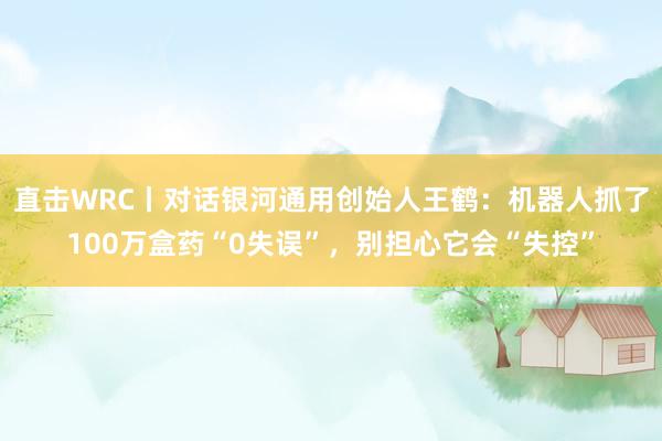 直击WRC丨对话银河通用创始人王鹤：机器人抓了100万盒药“0失误”，别担心它会“失控”