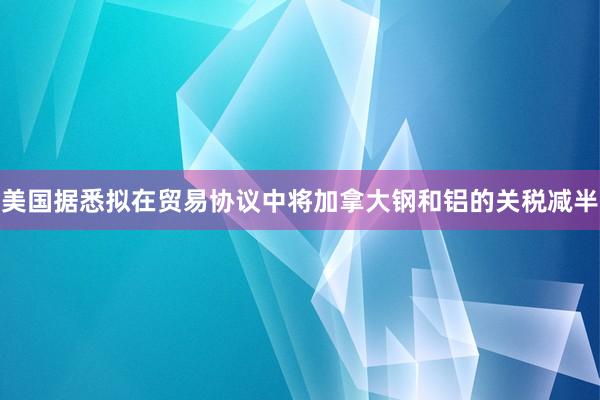 美国据悉拟在贸易协议中将加拿大钢和铝的关税减半