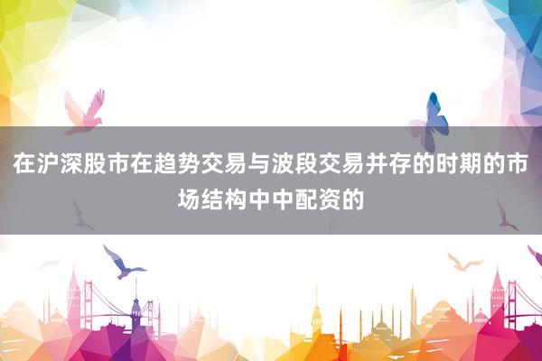 在沪深股市在趋势交易与波段交易并存的时期的市场结构中中配资的