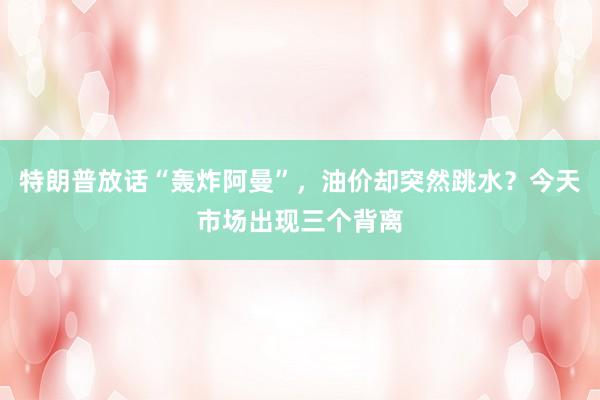 特朗普放话“轰炸阿曼”，油价却突然跳水？今天市场出现三个背离