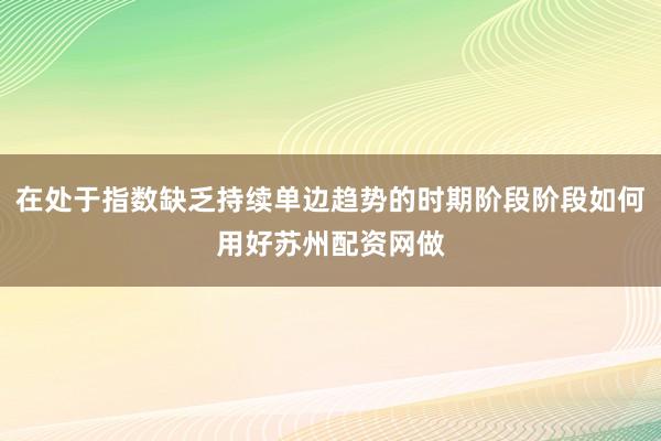 在处于指数缺乏持续单边趋势的时期阶段阶段如何用好苏州配资网做