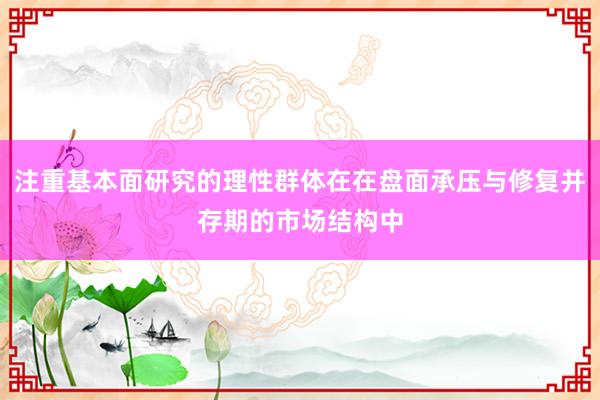 注重基本面研究的理性群体在在盘面承压与修复并存期的市场结构中