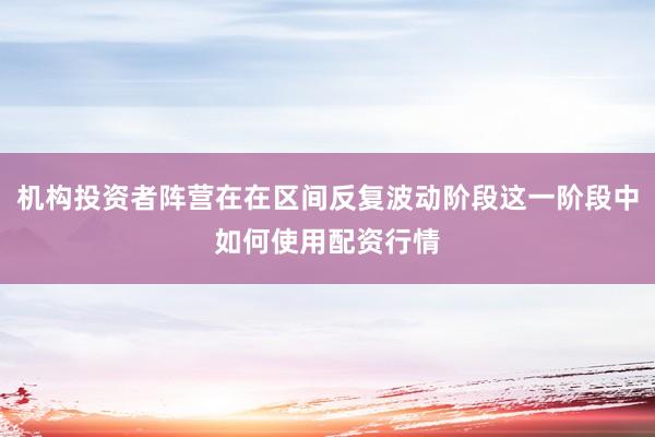 机构投资者阵营在在区间反复波动阶段这一阶段中如何使用配资行情