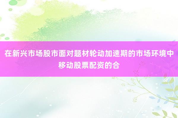 在新兴市场股市面对题材轮动加速期的市场环境中移动股票配资的合
