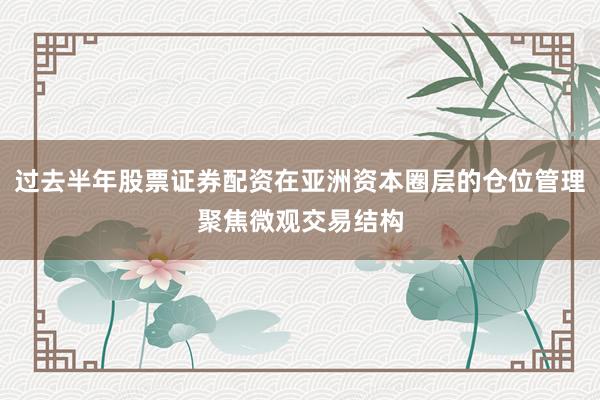 过去半年股票证券配资在亚洲资本圈层的仓位管理聚焦微观交易结构
