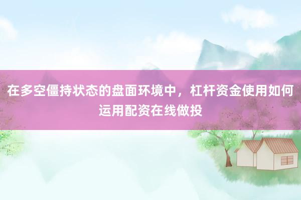 在多空僵持状态的盘面环境中，杠杆资金使用如何运用配资在线做投