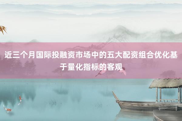 近三个月国际投融资市场中的五大配资组合优化基于量化指标的客观