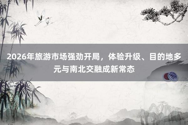 2026年旅游市场强劲开局，体验升级、目的地多元与南北交融成新常态