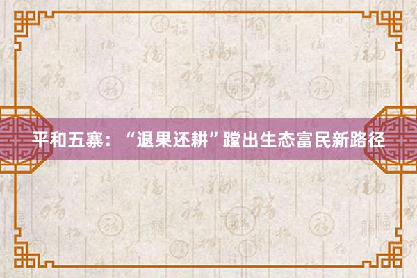 平和五寨：“退果还耕”蹚出生态富民新路径