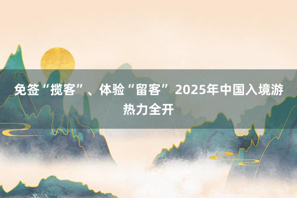 免签“揽客”、体验“留客” 2025年中国入境游热力全开