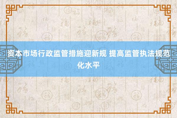 资本市场行政监管措施迎新规 提高监管执法规范化水平