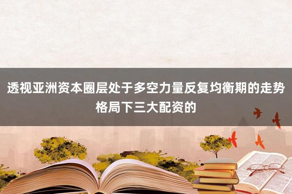 透视亚洲资本圈层处于多空力量反复均衡期的走势格局下三大配资的