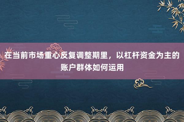 在当前市场重心反复调整期里，以杠杆资金为主的账户群体如何运用