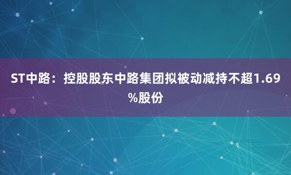 ST中路：控股股东中路集团拟被动减持不超1.69%股份