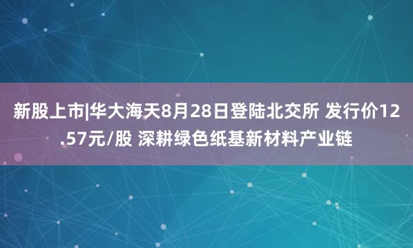 新股上市|华大海天8月28日登陆北交所 发行价12.57元/股 深耕绿色纸基新材料产业链